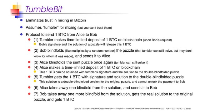 TumbleBit
Eliminates trust in mixing in Bitcoin
Assumes “tumbler” for mixing (but you can’t trust them)
Protocol to send 1 BTC from Alice to Bob
(1) Tumbler makes time-limited deposit of 1 BTC on blockchain (upon Bob’s request)
Bob’s signature and the solution of a puzzle will release this 1 BTC
(2) Bob blindfolds (like multiplies by a random number) the puzzle (that tumbler can still solve, but they don’t
know for whom it was made), and sends it to Alice
(3) Alice blindfolds the sent puzzle once again (tumbler can still solve it)
(4) Alice makes a time-limited deposit of 1 BTC on blockchain
This 1 BTC can be obtained with tumbler’s signature and the solution to the double-blindfolded puzzle
(5) Tumbler gets the 1 BTC with signature and solution to the double-blindfolded puzzle
This solution is a double-blindfolded version for the original puzzle, and cannot unlock the payment to Bob
(6) Alice takes away one blindfold from the solution, and sends it to Bob
(7) Bob takes away one more blindfold from the solution, gets the real solution to the original
puzzle, and gets 1 BTC
Lecture 12 : DeFi : Decentralized Finance — FinTech — Financial Innovation and the Internet 2021 Fall — 2021-12-10 – p.36/39
