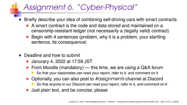 Assignment 6. “Cyber-Physical”
Brieﬂy describe your idea of combining self-driving cars with smart contracts
A smart contract is the code and data stored and maintained on a
censorship-resistant ledger (not necessarily a (legally valid) contract)
Begin with 4 sentences (problem, why it is a problem, your startling
sentence, its consequence)
Deadline and how to submit
Janurary 4, 2022 at 17:59 JST
From Moodle (mandatory) — this time, we are using a Q&A forum
So that your classmates can read your report, refer to it, and comment on it
Optionally, you can also post to #assignments channel at Discord
So that anyone in our Discord can read your report, refer to it, and comment on it
Just plain text, and be concise, please
Lecture 12 : DeFi : Decentralized Finance — FinTech — Financial Innovation and the Internet 2021 Fall — 2021-12-10 – p.38/39
