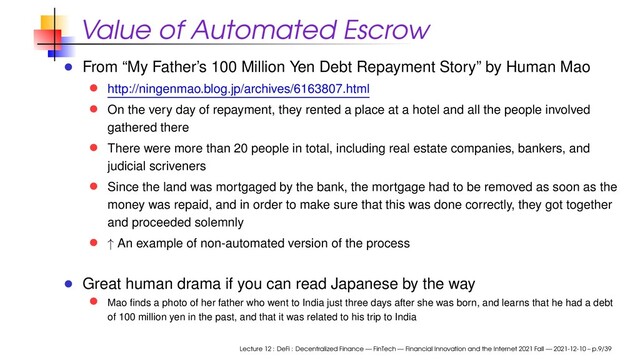 Value of Automated Escrow
From “My Father’s 100 Million Yen Debt Repayment Story” by Human Mao
http://ningenmao.blog.jp/archives/6163807.html
On the very day of repayment, they rented a place at a hotel and all the people involved
gathered there
There were more than 20 people in total, including real estate companies, bankers, and
judicial scriveners
Since the land was mortgaged by the bank, the mortgage had to be removed as soon as the
money was repaid, and in order to make sure that this was done correctly, they got together
and proceeded solemnly
↑ An example of non-automated version of the process
Great human drama if you can read Japanese by the way
Mao ﬁnds a photo of her father who went to India just three days after she was born, and learns that he had a debt
of 100 million yen in the past, and that it was related to his trip to India
Lecture 12 : DeFi : Decentralized Finance — FinTech — Financial Innovation and the Internet 2021 Fall — 2021-12-10 – p.9/39
