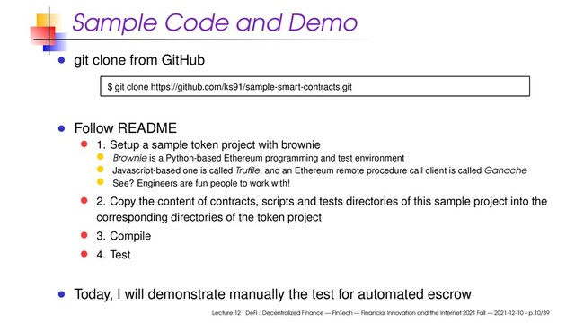 Sample Code and Demo
git clone from GitHub
$ git clone https://github.com/ks91/sample-smart-contracts.git
Follow README
1. Setup a sample token project with brownie
Brownie is a Python-based Ethereum programming and test environment
Javascript-based one is called Trufﬂe, and an Ethereum remote procedure call client is called Ganache
See? Engineers are fun people to work with!
2. Copy the content of contracts, scripts and tests directories of this sample project into the
corresponding directories of the token project
3. Compile
4. Test
Today, I will demonstrate manually the test for automated escrow
Lecture 12 : DeFi : Decentralized Finance — FinTech — Financial Innovation and the Internet 2021 Fall — 2021-12-10 – p.10/39
