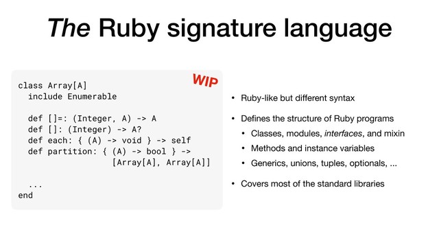 The Ruby signature language
• Ruby-like but diﬀerent syntax

• Deﬁnes the structure of Ruby programs

• Classes, modules, interfaces, and mixin

• Methods and instance variables

• Generics, unions, tuples, optionals, ...

• Covers most of the standard libraries
class Array[A]
include Enumerable
def []=: (Integer, A) -> A
def []: (Integer) -> A?
def each: { (A) -> void } -> self
def partition: { (A) -> bool } ->
[Array[A], Array[A]]
...
end
WIP
