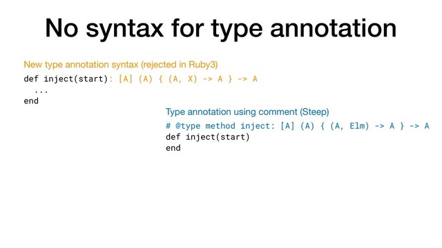 No syntax for type annotation
def inject(start): [A] (A) { (A, X) -> A } -> A
...
end
New type annotation syntax (rejected in Ruby3)
# @type method inject: [A] (A) { (A, Elm) -> A } -> A
def inject(start)
end
Type annotation using comment (Steep)
