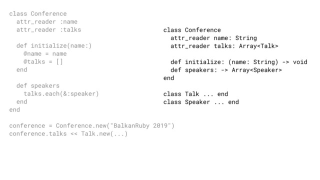 class Conference
attr_reader name: String
attr_reader talks: Array
def initialize: (name: String) -> void
def speakers: -> Array
end
class Talk ... end
class Speaker ... end
class Conference
attr_reader :name
attr_reader :talks
def initialize(name:)
@name = name
@talks = []
end
def speakers
talks.each(&:speaker)
end
end
conference = Conference.new("BalkanRuby 2019")
conference.talks << Talk.new(...)
