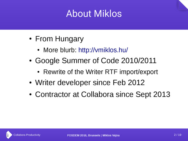 2 / 19
FOSDEM 2016, Brussels | Miklos Vajna
About Miklos
●
From Hungary
●
More blurb: http://vmiklos.hu/
●
Google Summer of Code 2010/2011
●
Rewrite of the Writer RTF import/export
●
Writer developer since Feb 2012
●
Contractor at Collabora since Sept 2013
