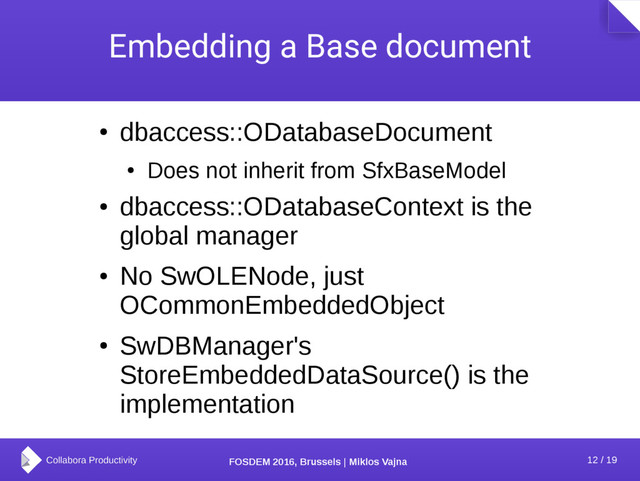 12 / 19
FOSDEM 2016, Brussels | Miklos Vajna
Embedding a Base document
●
dbaccess::ODatabaseDocument
●
Does not inherit from SfxBaseModel
●
dbaccess::ODatabaseContext is the
global manager
●
No SwOLENode, just
OCommonEmbeddedObject
●
SwDBManager's
StoreEmbeddedDataSource() is the
implementation
