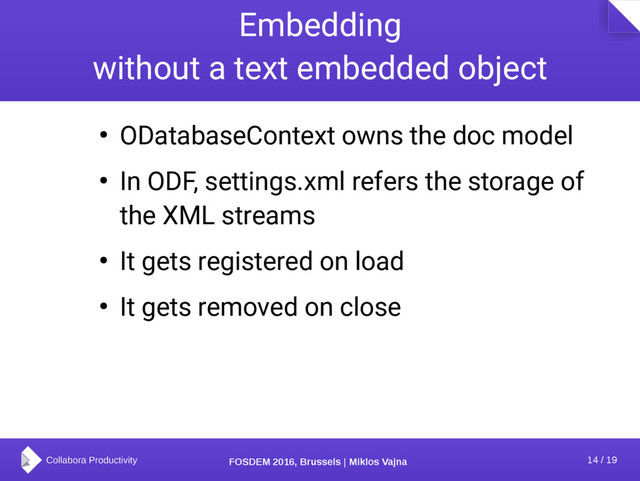 14 / 19
FOSDEM 2016, Brussels | Miklos Vajna
Embedding
without a text embedded object
● ODatabaseContext owns the doc model
● In ODF, settings.xml refers the storage of
the XML streams
● It gets registered on load
● It gets removed on close
