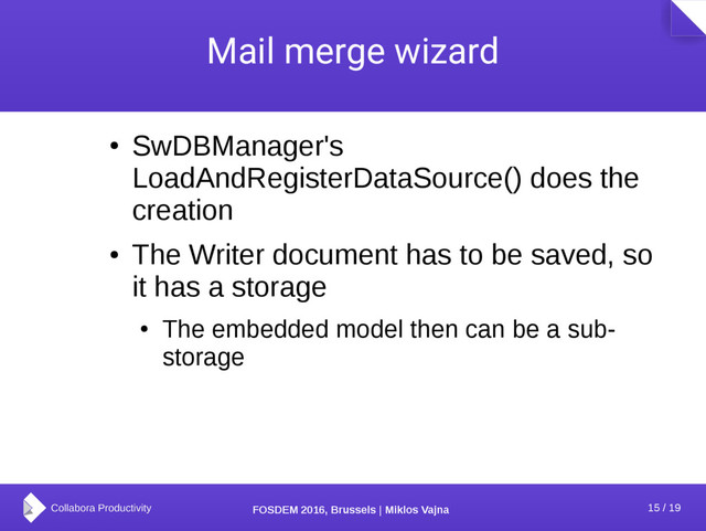 15 / 19
FOSDEM 2016, Brussels | Miklos Vajna
Mail merge wizard
●
SwDBManager's
LoadAndRegisterDataSource() does the
creation
●
The Writer document has to be saved, so
it has a storage
●
The embedded model then can be a sub-
storage
