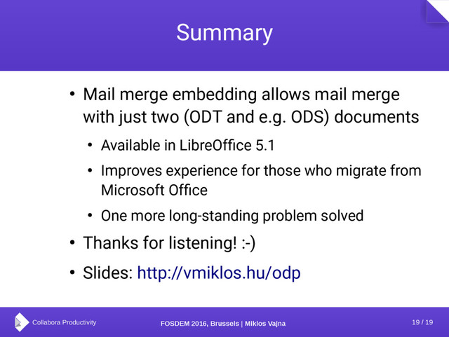 19 / 19
FOSDEM 2016, Brussels | Miklos Vajna
Summary
● Mail merge embedding allows mail merge
with just two (ODT and e.g. ODS) documents
● Available in LibreOffice 5.1
● Improves experience for those who migrate from
Microsoft Office
● One more long-standing problem solved
● Thanks for listening! :-)
● Slides: http://vmiklos.hu/odp
