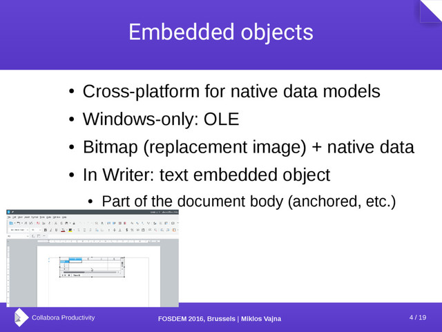 4 / 19
FOSDEM 2016, Brussels | Miklos Vajna
Embedded objects
●
Cross-platform for native data models
●
Windows-only: OLE
●
Bitmap (replacement image) + native data
●
In Writer: text embedded object
●
Part of the document body (anchored, etc.)
