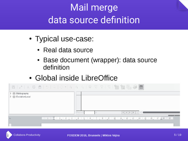 5 / 19
FOSDEM 2016, Brussels | Miklos Vajna
Mail merge
data source definition
●
Typical use-case:
●
Real data source
●
Base document (wrapper): data source
definition
●
Global inside LibreOffice
●
Mail merge uses a data source from this list
