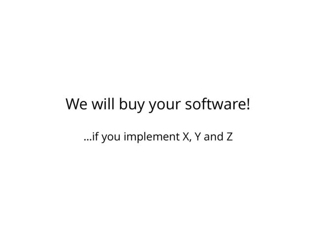 We will buy your software!
…if you implement X, Y and Z
