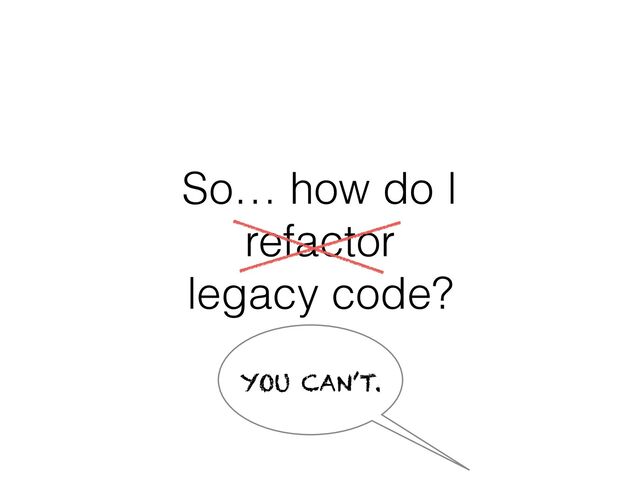So… how do I
refactor
legacy code?
YOU CAN’T.
