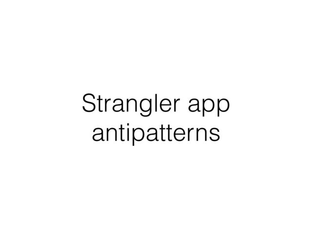 Strangler app
antipatterns
