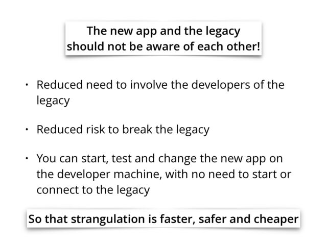 The new app and the legacy
should not be aware of each other!
• Reduced need to involve the developers of the
legacy
• Reduced risk to break the legacy
• You can start, test and change the new app on
the developer machine, with no need to start or
connect to the legacy
So that strangulation is faster, safer and cheaper
