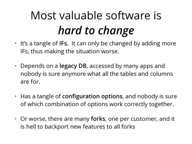 Most valuable software is
hard to change
• It’s a tangle of IFs. It can only be changed by adding more
IFs, thus making the situation worse.
• Depends on a legacy DB, accessed by many apps and
nobody is sure anymore what all the tables and columns
are for.
• Has a tangle of conﬁguration options, and nobody is sure
of which combination of options work correctly together.
• Or worse, there are many forks, one per customer, and it
is hell to backport new features to all forks
