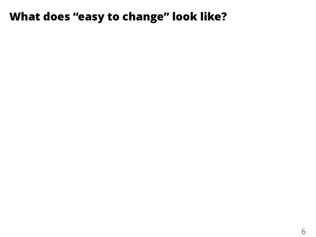 What does “easy to change” look like?
6
