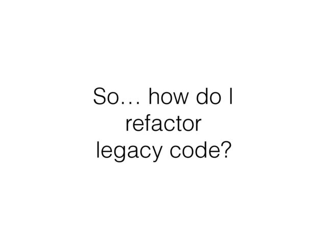 So… how do I
refactor
legacy code?
