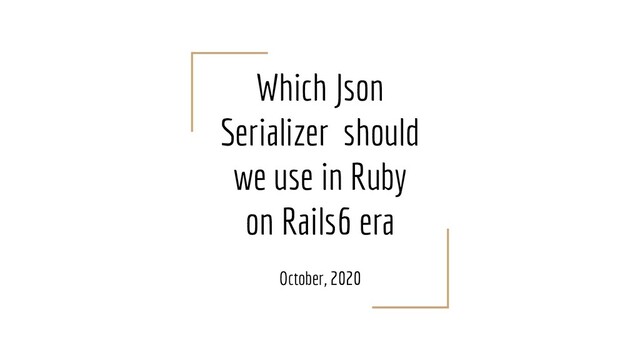 Which Json
Serializer should
we use in Ruby
on Rails6 era
October, 2020
