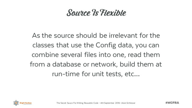 The Secret Sauce For Writing Reusable Code – 4th September 2016– Alain Schlesser
Source Is Flexible
As the source should be irrelevant for the
classes that use the Config data, you can
combine several files into one, read them
from a database or network, build them at
run-time for unit tests, etc…
