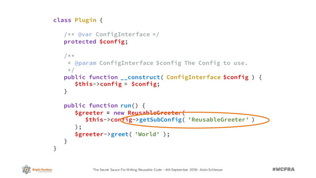 The Secret Sauce For Writing Reusable Code – 4th September 2016– Alain Schlesser
class Plugin {
/** @var ConfigInterface */
protected $config;
/**
* @param ConfigInterface $config The Config to use.
*/
public function __construct( ConfigInterface $config ) {
$this->config = $config;
}
public function run() {
$greeter = new ReusableGreeter(
$this->config->getSubConfig( 'ReusableGreeter' )
);
$greeter->greet( 'World' );
}
}
