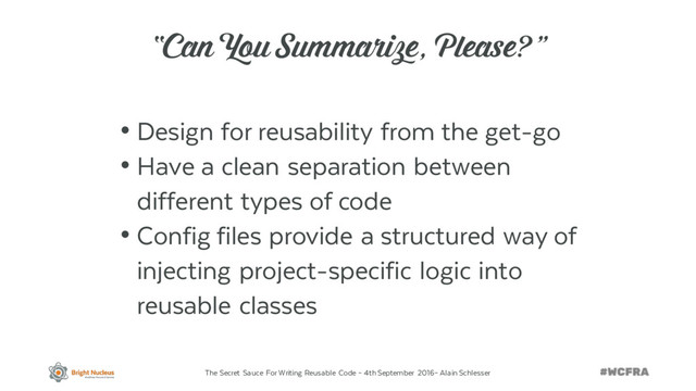 The Secret Sauce For Writing Reusable Code – 4th September 2016– Alain Schlesser
“Can You Summarize, Please?”
• Design for reusability from the get-go
• Have a clean separation between
different types of code
• Config files provide a structured way of
injecting project-specific logic into
reusable classes
