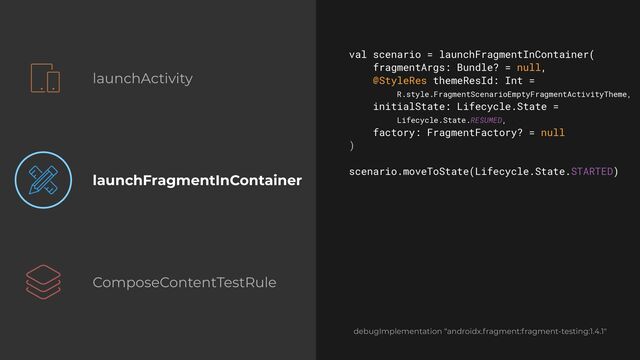 launchActivity
launchFragmentInContainer
ComposeContentTestRule
val scenario = launchFragmentInContainer(


fragmentArgs: Bundle? = null,


@StyleRes themeResId: Int =
 
R.style.FragmentScenarioEmptyFragmentActivityTheme,


initialState: Lifecycle.State =
 
Lifecycle.State.RESUMED,


factory: FragmentFactory? = null


)


scenario.moveToState(Lifecycle.State.STARTED)


debugImplementation “androidx.fragment:fragment-testing:1.4.1"
