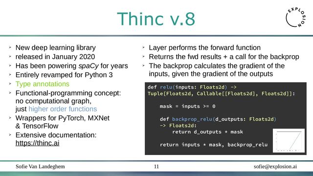 Sofie Van Landeghem sofie@explosion.ai
11
Thinc v.8
➢
New deep learning library
➢
released in January 2020
➢
Has been powering spaCy for years
➢
Entirely revamped for Python 3
➢
Type annotations
➢
Functional-programming concept:
no computational graph,
just higher order functions
➢
Wrappers for PyTorch, MXNet
& TensorFlow
➢
Extensive documentation:
https://thinc.ai
def relu(inputs: Floats2d) ->
Tuple[Floats2d, Callable[[Floats2d], Floats2d]]:
mask = inputs >= 0
def backprop_relu(d_outputs: Floats2d)
-> Floats2d:
return d_outputs * mask
return inputs * mask, backprop_relu
➢
Layer performs the forward function
➢
Returns the fwd results + a call for the backprop
➢
The backprop calculates the gradient of the
inputs, given the gradient of the outputs
