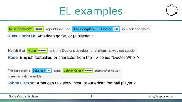 Sofie Van Landeghem sofie@explosion.ai
18
EL examples
Johny Carson: American talk show host, or American football player ?
Russ Cochran: American golfer, or publisher ?
Rose: English footballer, or character from the TV series "Doctor Who" ?
