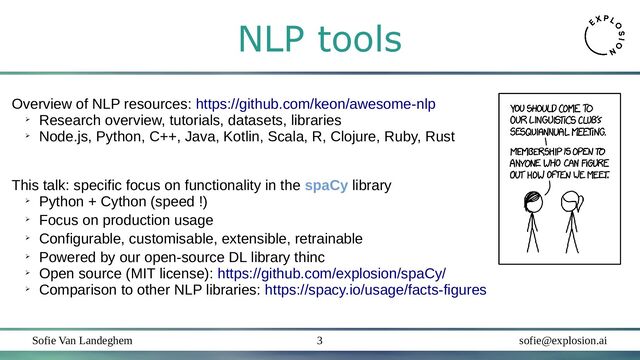 Sofie Van Landeghem sofie@explosion.ai
3
NLP tools
Overview of NLP resources: https://github.com/keon/awesome-nlp
➢
Research overview, tutorials, datasets, libraries
➢
Node.js, Python, C++, Java, Kotlin, Scala, R, Clojure, Ruby, Rust
This talk: specific focus on functionality in the spaCy library
➢
Python + Cython (speed !)
➢
Focus on production usage
➢
Configurable, customisable, extensible, retrainable
➢
Powered by our open-source DL library thinc
➢
Open source (MIT license): https://github.com/explosion/spaCy/
➢
Comparison to other NLP libraries: https://spacy.io/usage/facts-figures
