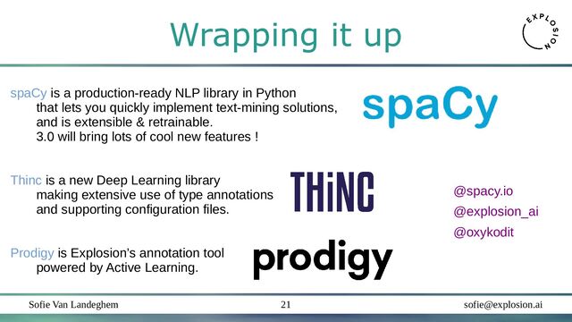 Sofie Van Landeghem sofie@explosion.ai
21
Wrapping it up
spaCy is a production-ready NLP library in Python
that lets you quickly implement text-mining solutions,
and is extensible & retrainable.
3.0 will bring lots of cool new features !
Thinc is a new Deep Learning library
making extensive use of type annotations
and supporting configuration files.
Prodigy is Explosion’s annotation tool
powered by Active Learning.
@explosion_ai
@oxykodit
@spacy.io
