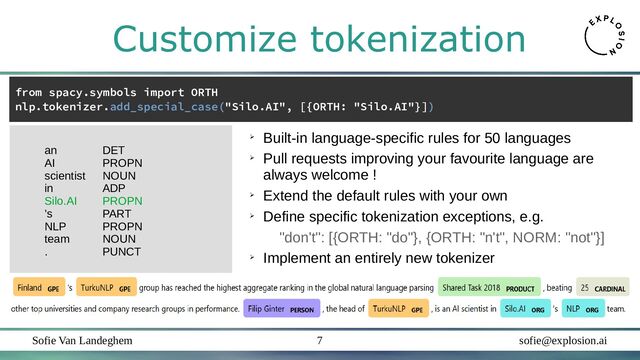 Sofie Van Landeghem sofie@explosion.ai
7
Customize tokenization
from spacy.symbols import ORTH
nlp.tokenizer.add_special_case("Silo.AI", [{ORTH: "Silo.AI"}])
an DET
AI PROPN
scientist NOUN
in ADP
Silo.AI PROPN
’s PART
NLP PROPN
team NOUN
. PUNCT
➢
Built-in language-specific rules for 50 languages
➢
Pull requests improving your favourite language are
always welcome !
➢
Extend the default rules with your own
➢
Define specific tokenization exceptions, e.g.
"don't": [{ORTH: "do"}, {ORTH: "n't", NORM: "not"}]
➢
Implement an entirely new tokenizer
