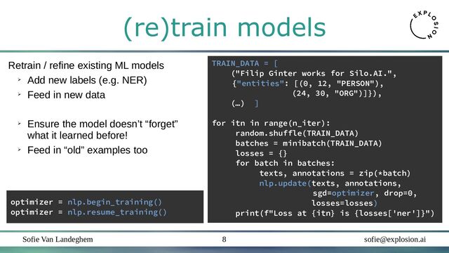 Sofie Van Landeghem sofie@explosion.ai
8
(re)train models
TRAIN_DATA = [
("Filip Ginter works for Silo.AI.",
{"entities": [(0, 12, "PERSON"),
(24, 30, "ORG")]}),
(…) ]
for itn in range(n_iter):
random.shuffle(TRAIN_DATA)
batches = minibatch(TRAIN_DATA)
losses = {}
for batch in batches:
texts, annotations = zip(*batch)
nlp.update(texts, annotations,
sgd=optimizer, drop=0,
losses=losses)
print(f"Loss at {itn} is {losses['ner']}")
Retrain / refine existing ML models
➢
Add new labels (e.g. NER)
➢
Feed in new data
➢
Ensure the model doesn’t “forget”
what it learned before!
➢
Feed in “old” examples too
optimizer = nlp.begin_training()
optimizer = nlp.resume_training()
