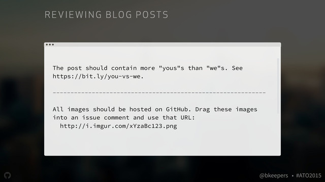 " @bkeepers • #ATO2015
The post should contain more "yous"s than "we"s. See
https://bit.ly/you-vs-we.
------------------------------------------------------------
All images should be hosted on GitHub. Drag these images
into an issue comment and use that URL:
http://i.imgur.com/xYzaBc123.png
RE VIE WI NG B LO G P O ST S
