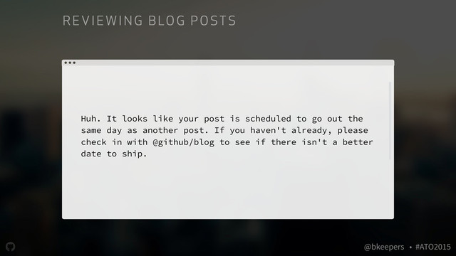 " @bkeepers • #ATO2015
Huh. It looks like your post is scheduled to go out the
same day as another post. If you haven't already, please
check in with @github/blog to see if there isn't a better
date to ship.
RE VIE WI NG B LO G P O ST S
