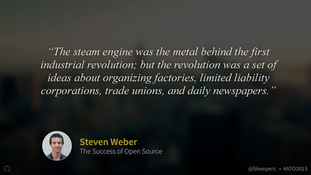 " @bkeepers • #ATO2015
“The steam engine was the metal behind the first
industrial revolution; but the revolution was a set of
ideas about organizing factories, limited liability
corporations, trade unions, and daily newspapers.”
Steven Weber
The Success of Open Source
