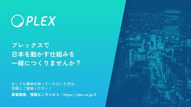 Copyright © PLEX, inc
プレックスで
日本を動かす仕組みを
一緒につくりませんか？
少しでも興味を持っていただいた方は、
気軽にご連絡ください！
募集職種、情報はこちらから：https://plex.co.jp/5
