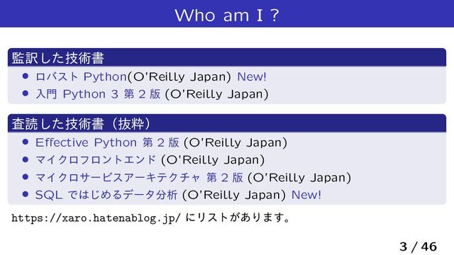 Who am I ?
؂༁ٕͨ͠ज़ॻ
› ϩόετ Python(O’Reilly Japan) New!
› ೖ໳ Python 3 ୈ 2 ൛ (O’Reilly Japan)
ࠪಡٕͨ͠ज़ॻʢൈਮʣ
› Eﬀective Python ୈ 2 ൛ (O’Reilly Japan)
› ϚΠΫϩϑϩϯτΤϯυ (O’Reilly Japan)
› ϚΠΫϩαʔϏεΞʔΩςΫνϟ ୈ 2 ൛ (O’Reilly Japan)
› SQL Ͱ͸͡ΊΔσʔλ෼ੳ (O’Reilly Japan) New!
https://xaro.hatenablog.jp/ ʹϦετ͕͋Γ·͢ɻ
3 / 46
