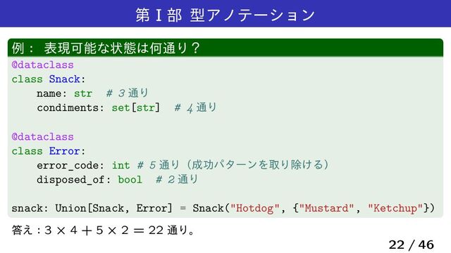 ୈ I ෦ ܕΞϊςʔγϣϯ
ྫɿ දݱՄೳͳঢ়ଶ͸Կ௨Γʁ
@dataclass
class Snack:
name: str # 3 ௨Γ
condiments: set[str] # 4 ௨Γ
@dataclass
class Error:
error_code: int # 5 ௨Γʢ੒ޭύλʔϯΛऔΓআ͚Δʣ
disposed_of: bool # 2 ௨Γ
snack: Union[Snack, Error] = Snack("Hotdog", {"Mustard", "Ketchup"})
౴͑ɿ3 ˆ 4 + 5 ˆ 2 = 22 ௨Γɻ
22 / 46
