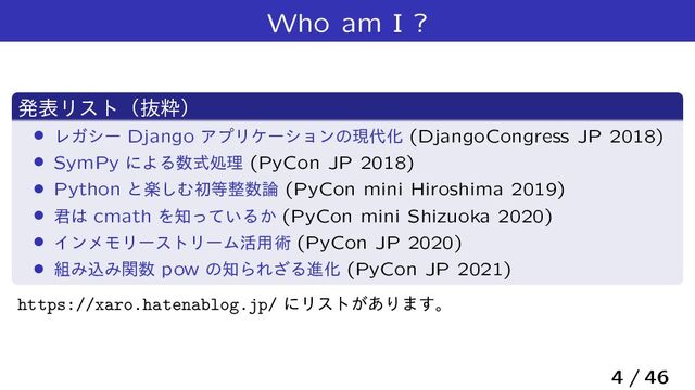 Who am I ?
ൃදϦετʢൈਮʣ
› ϨΨγʔ Django ΞϓϦέʔγϣϯͷݱ୅Խ (DjangoCongress JP 2018)
› SymPy ʹΑΔ਺ࣜॲཧ (PyCon JP 2018)
› Python ͱָ͠Ήॳ౳੔਺࿦ (PyCon mini Hiroshima 2019)
› ܅͸ cmath Λ஌͍ͬͯΔ͔ (PyCon mini Shizuoka 2020)
› ΠϯϝϞϦʔετϦʔϜ׆༻ज़ (PyCon JP 2020)
› ૊ΈࠐΈؔ਺ pow ͷ஌ΒΕ͟ΔਐԽ (PyCon JP 2021)
https://xaro.hatenablog.jp/ ʹϦετ͕͋Γ·͢ɻ
4 / 46
