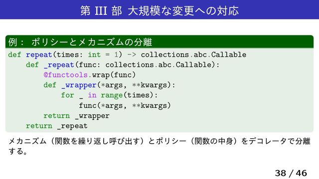 ୈ III ෦ େن໛ͳมߋ΁ͷରԠ
ྫɿ ϙϦγʔͱϝΧχζϜͷ෼཭
def repeat(times: int = 1) -> collections.abc.Callable
def _repeat(func: collections.abc.Callable):
@functools.wrap(func)
def _wrapper(*args, **kwargs):
for _ in range(times):
func(*args, **kwargs)
return _wrapper
return _repeat
ϝΧχζϜʢؔ਺Λ܁Γฦ͠ݺͼग़͢ʣͱϙϦγʔʢؔ਺ͷத਎ʣΛσίϨʔλͰ෼཭
͢Δɻ
38 / 46
