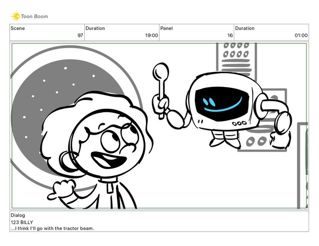 Scene
97
Duration
19 00
Panel
16
Duration
01 00
Dialog
123 BILLY
...I think I'll go with the tractor beam.
