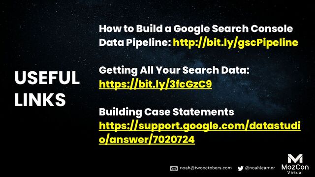 noah@twooctobers @noahlearner
noah@twooctobers.com @noahlearner
USEFUL
LINKS
How to Build a Google Search Console
Data Pipeline: http://bit.ly/gscPipeline
Getting All Your Search Data:
https://bit.ly/3fcGzC9
Building Case Statements
https://support.google.com/datastudi
o/answer/7020724
