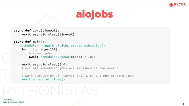 aiojobs
async def coro(timeout):
await asyncio.sleep(timeout)
async def main():
scheduler = await aiojobs.create_scheduler()
for i in range(100):
# spawn jobs
await scheduler.spawn(coro(i / 10))
await asyncio.sleep(5.0)
# not all scheduled jobs are finished at the moment
# wait completion of started jobs & cancel not started jobs
await scheduler.close()
