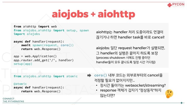 aiojobs + aiohttp
from aiohttp import web
from aiojobs.aiohttp import setup, spawn
import aiojobs
async def handler(request):
await spawn(request, coro())
return web.Response()
app = web.Application()
app.router.add_get('/', handler)
setup(app)
from aiojobs.aiohttp import atomic
@atomic
async def handler(request):
return web.Response()
aiojobs: 일단 request handler가 실행되면,
그 handler의 실행은 끝까지 하도록 보장
(process shutdown 시에도 진행 중이던
handler들이 모두 끝나도록 일정 시간 기다림)
coro() 내부 코드는 외부로부터의 cancel을
걱정할 필요가 없어지지만...
• 장시간 돌아가는 websocket/streaming?
• response 객체가 갑자기 "정상동작"하지
않는다면?
aiohttp는 handler 처리 도중이라도 연결이
끊기거나 하면 handler task를 바로 cancel!
