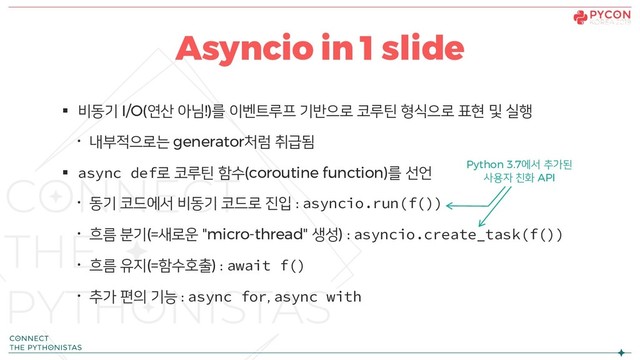 § 비동기 I/O(연산 아님!)를 이벤트루프 기반으로 코루틴 형식으로 표현 및 실행
· 내부적으로는 generator처럼 취급됨
§ async def로 코루틴 함수(coroutine function)를 선언
· 동기 코드에서 비동기 코드로 진입 : asyncio.run(f())
· 흐름 분기(=새로운 "micro-thread" 생성) : asyncio.create_task(f())
· 흐름 유지(=함수호출) : await f()
· 추가 편의 기능 : async for, async with
Asyncio in 1 slide
Python 3.7에서 추가된
사용자 친화 API
