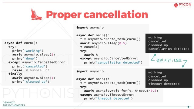Proper cancellation
async def coro():
try:
print('working')
await asyncio.sleep(1)
print('done')
except asyncio.CancelledError:
print('cancelled')
raise # bubble up!
finally:
await asyncio.sleep(1)
print('cleaned up')
import asyncio
async def main():
t = asyncio.create_task(coro())
try:
await asyncio.wait_for(t, timeout=0.5)
except asyncio.TimeoutError:
print('timeout detected')
import asyncio
async def main():
t = asyncio.create_task(coro())
await asyncio.sleep(0.5)
t.cancel()
try:
await t
except asyncio.CancelledError:
print('cancellation detected')
working
cancelled
cleaned up
cancellation detected
working
cancelled
cleaned up
timeout detected
걸린 시간 : 1.5초
