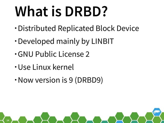 14
What is DRBD?
• Distributed Replicated Block Device
• Developed mainly by LINBIT
• GNU Public License 2
• Use Linux kernel
• Now version is 9 (DRBD9)
