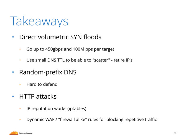 Takeaways
• Direct volumetric SYN ﬂoods
• Go up to 450gbps and 100M pps per target
• Use small DNS TTL to be able to "scatter" - retire IP's
• Random-preﬁx DNS
• Hard to defend
• HTTP attacks
• IP reputation works (iptables)
• Dynamic WAF / "ﬁrewall alike" rules for blocking repetitive traﬃc
22
