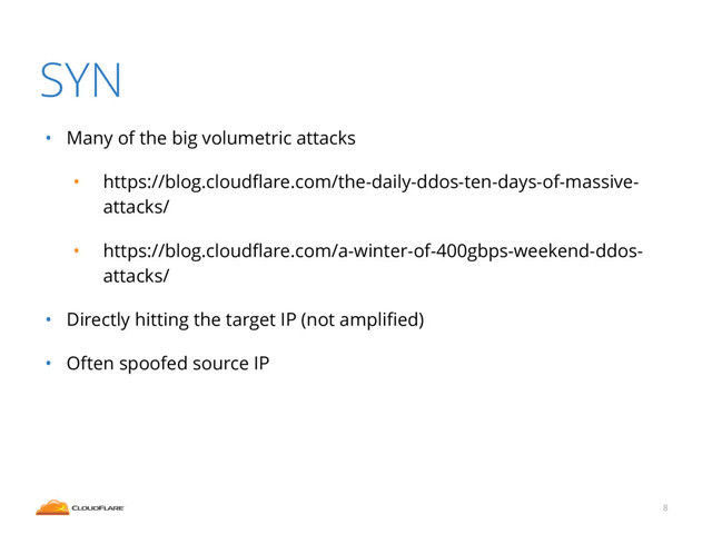 SYN
• Many of the big volumetric attacks
• https://blog.cloudﬂare.com/the-daily-ddos-ten-days-of-massive-
attacks/
• https://blog.cloudﬂare.com/a-winter-of-400gbps-weekend-ddos-
attacks/
• Directly hitting the target IP (not ampliﬁed)
• Often spoofed source IP
8
