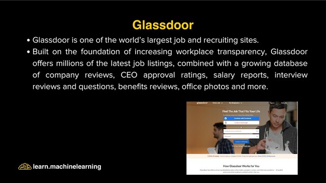 Glassdoor is one of the world’s largest job and recruiting sites.
Built on the foundation of increasing workplace transparency, Glassdoor
offers millions of the latest job listings, combined with a growing database
of company reviews, CEO approval ratings, salary reports, interview
reviews and questions, benefits reviews, office photos and more.
Glassdoor
learn.machinelearning
